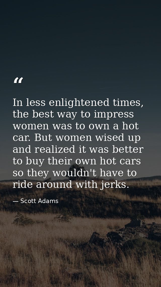 In less enlightened times, the best way to impress women was to own a hot car. But women wised up and realized it was be — Scott Adams