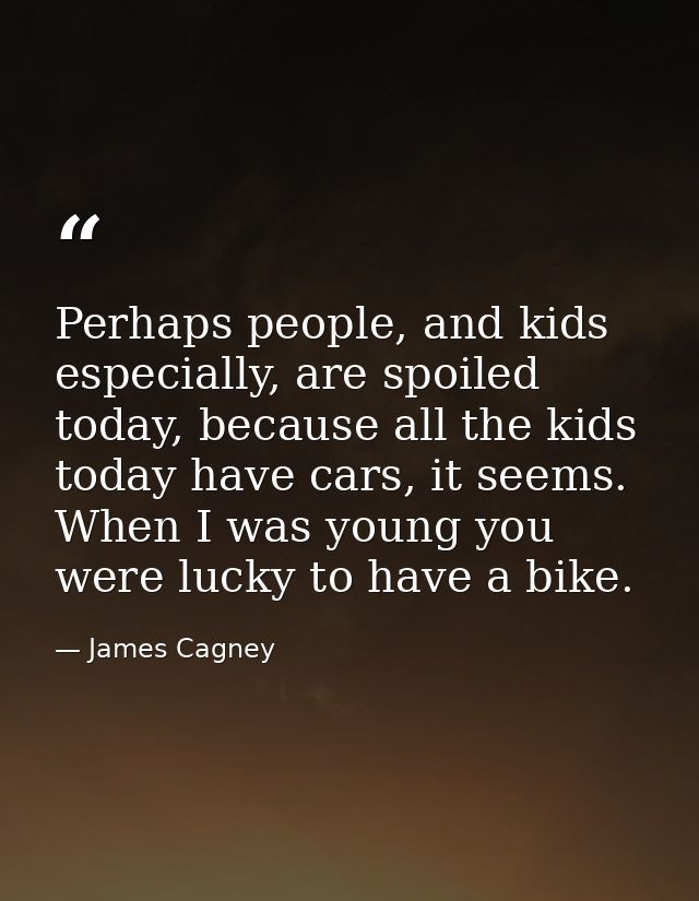 Perhaps people, and kids especially, are spoiled today, because all the kids today have cars, it seems. When I was young — James Cagney