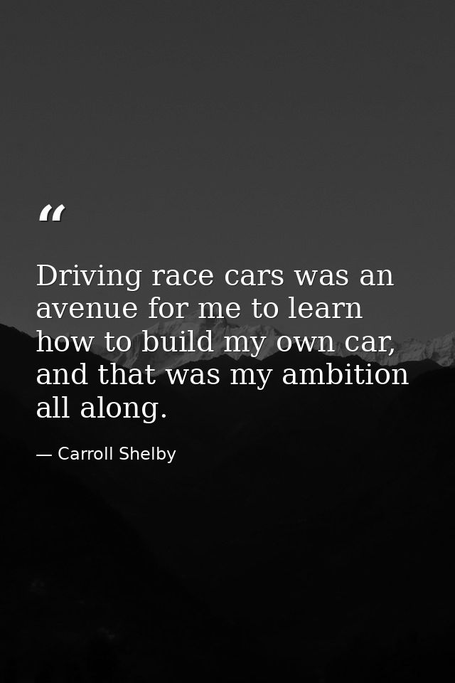 Driving race cars was an avenue for me to learn how to build my own car, and that was my ambition all along. — Carroll Shelby