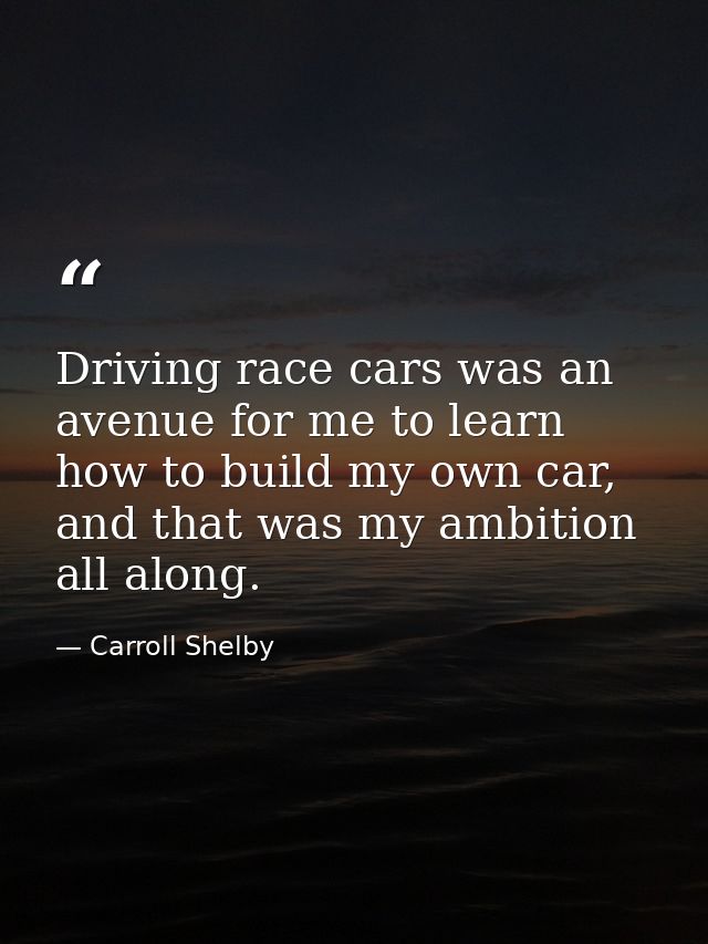 Driving race cars was an avenue for me to learn how to build my own car, and that was my ambition all along. — Carroll Shelby