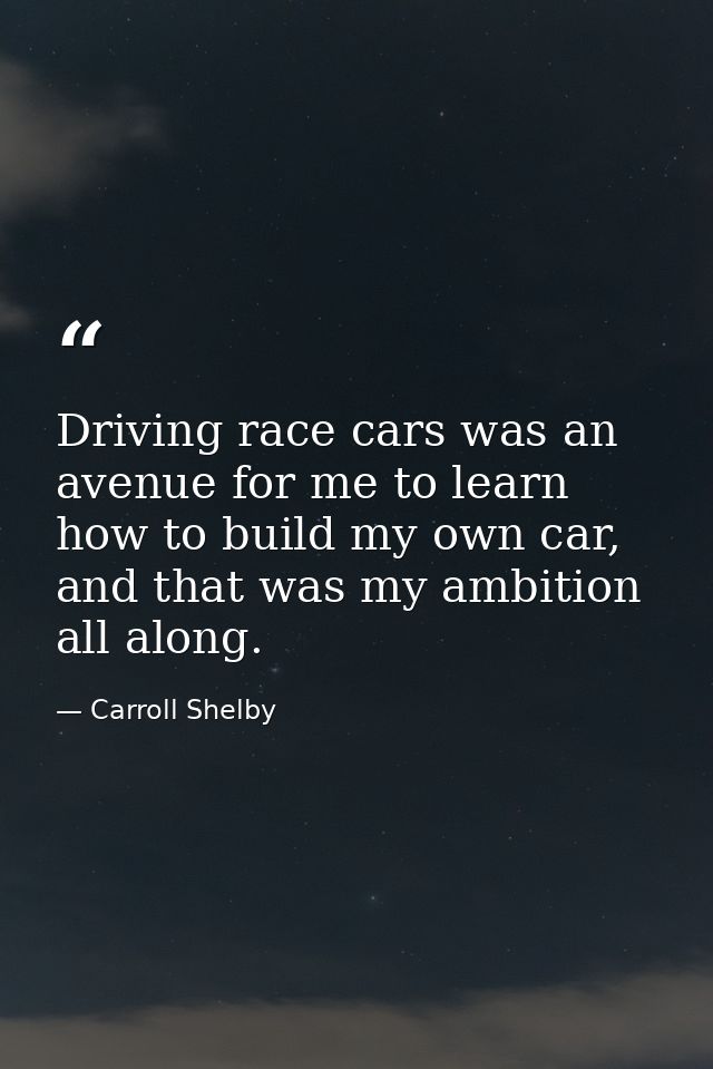 Driving race cars was an avenue for me to learn how to build my own car, and that was my ambition all along. — Carroll Shelby