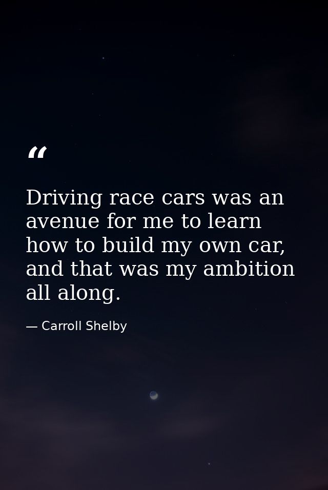 Driving race cars was an avenue for me to learn how to build my own car, and that was my ambition all along. — Carroll Shelby