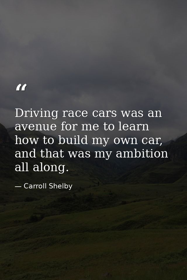 Driving race cars was an avenue for me to learn how to build my own car, and that was my ambition all along. — Carroll Shelby