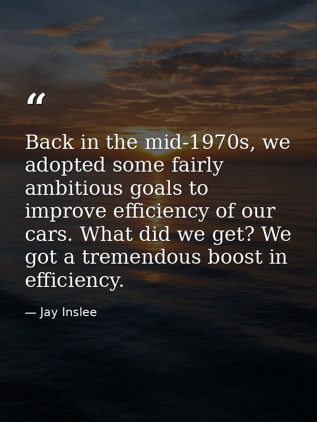 Back in the mid-1970s, we adopted some fairly ambitious goals to improve efficiency of our cars. What did we get? We got — Jay Inslee