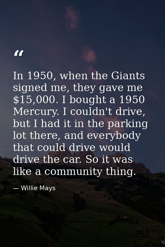 In 1950, when the Giants signed me, they gave me $15,000. I bought a 1950 Mercury. I couldn't drive, but I had it in the — Willie Mays