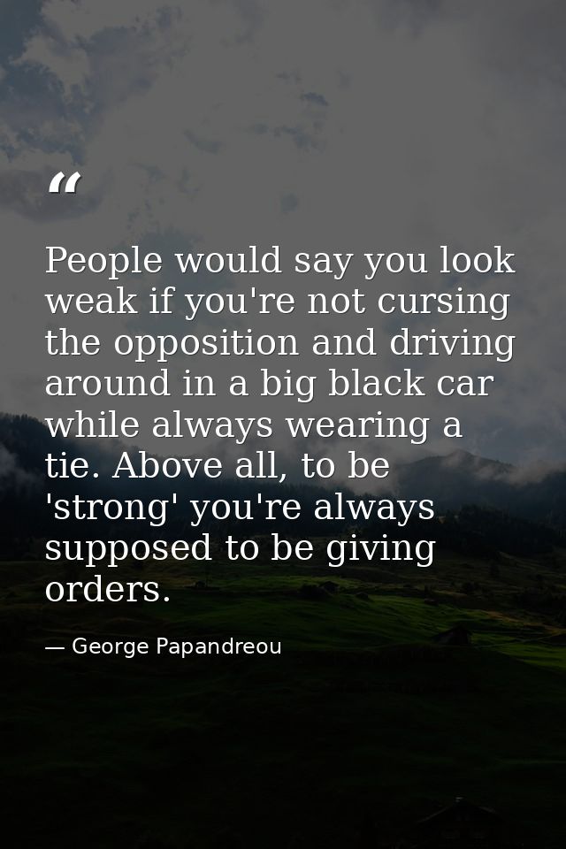 People would say you look weak if you're not cursing the opposition and driving around in a big black car while always w — George Papandreou