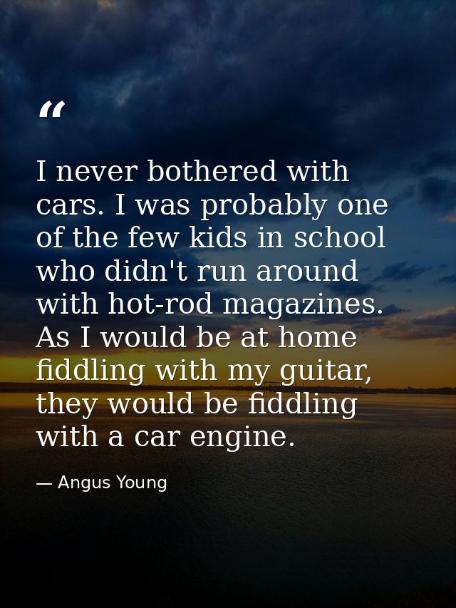 I never bothered with cars. I was probably one of the few kids in school who didn't run around with hot-rod magazines. A — Angus Young