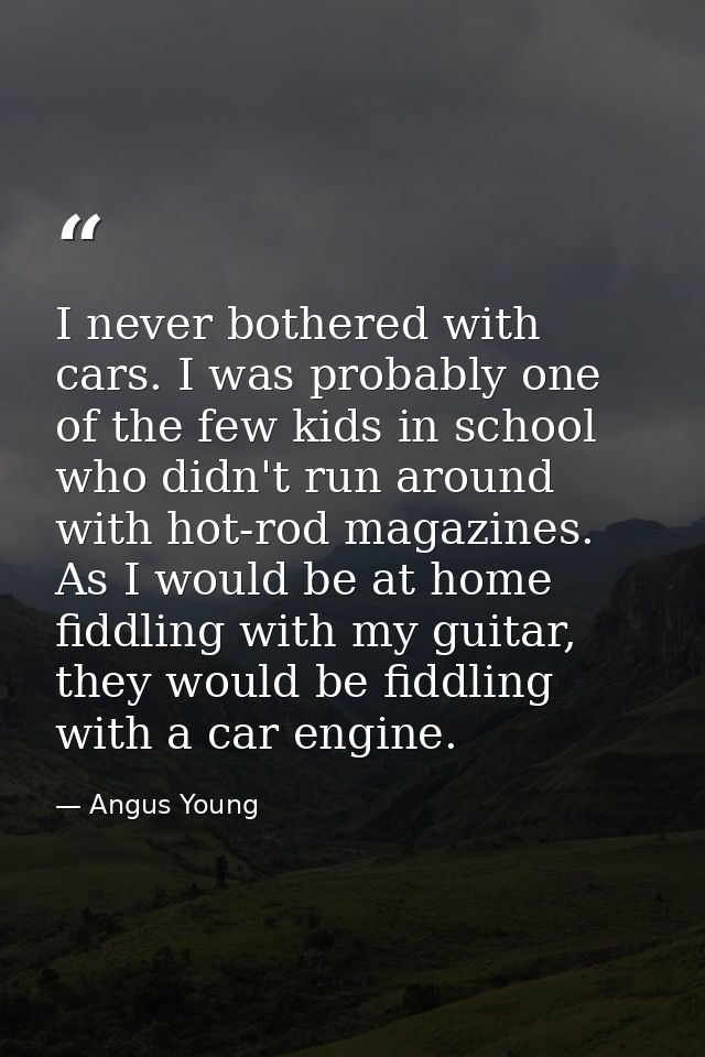 I never bothered with cars. I was probably one of the few kids in school who didn't run around with hot-rod magazines. A — Angus Young