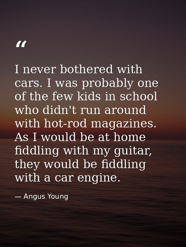 I never bothered with cars. I was probably one of the few kids in school who didn't run around with hot-rod magazines. A — Angus Young