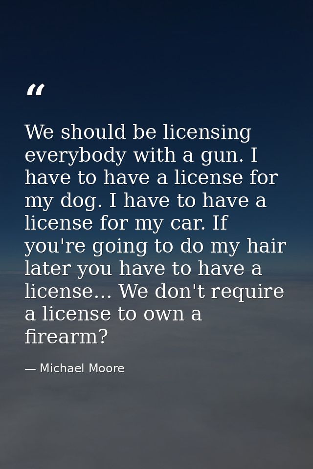 We should be licensing everybody with a gun. I have to have a license for my dog. I have to have a license for my car. I — Michael Moore