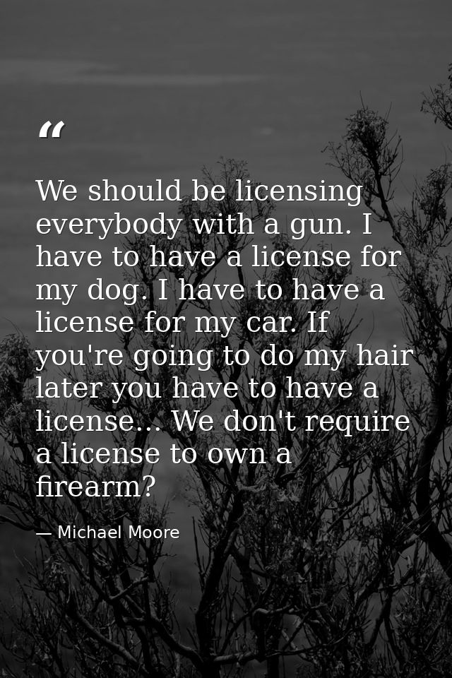 We should be licensing everybody with a gun. I have to have a license for my dog. I have to have a license for my car. I — Michael Moore