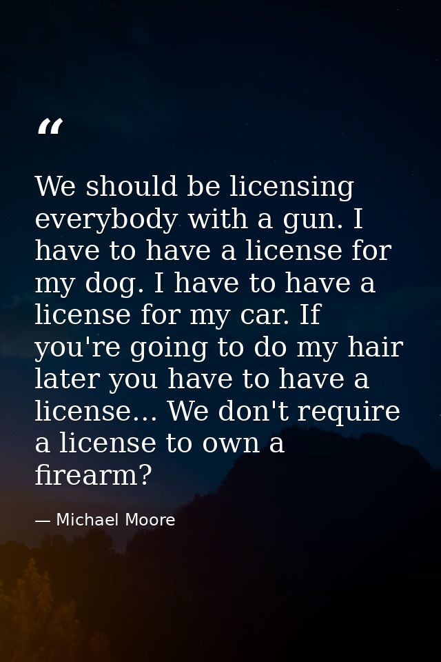 We should be licensing everybody with a gun. I have to have a license for my dog. I have to have a license for my car. I — Michael Moore