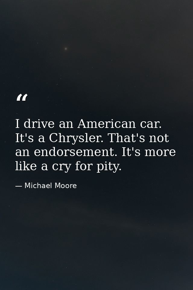 I drive an American car. It's a Chrysler. That's not an endorsement. It's more like a cry for pity. — Michael Moore