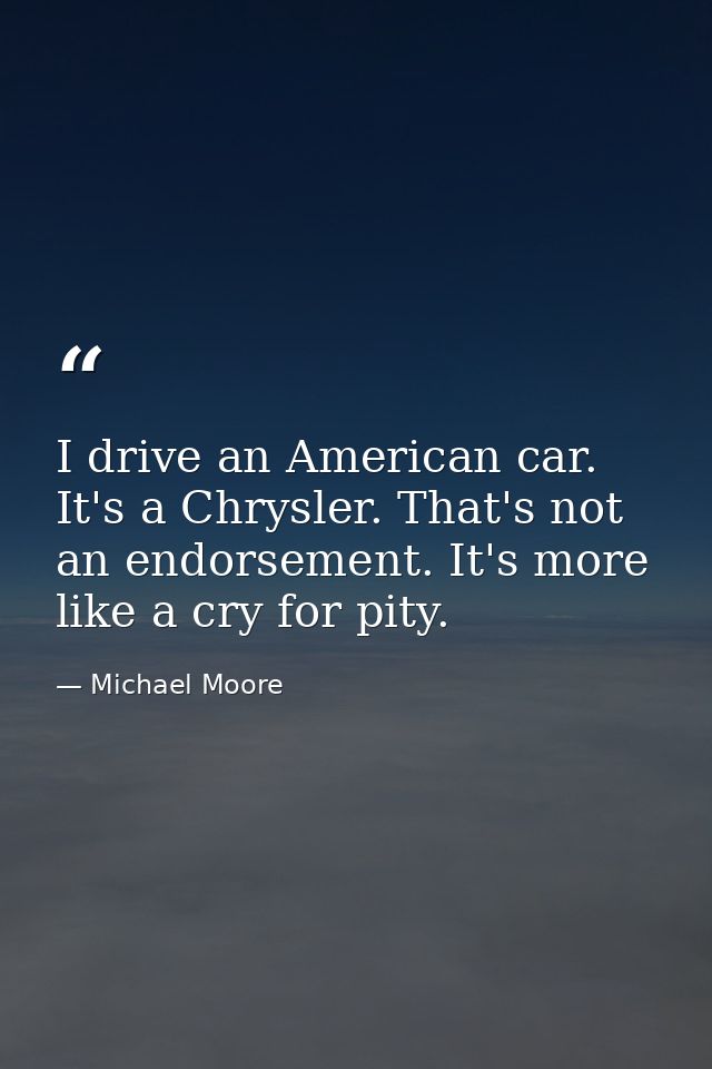 I drive an American car. It's a Chrysler. That's not an endorsement. It's more like a cry for pity. — Michael Moore