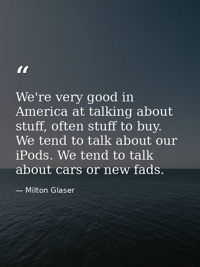 We're very good in America at talking about stuff, often stuff to buy. We tend to talk about our iPods. We tend to talk  — Milton Glaser