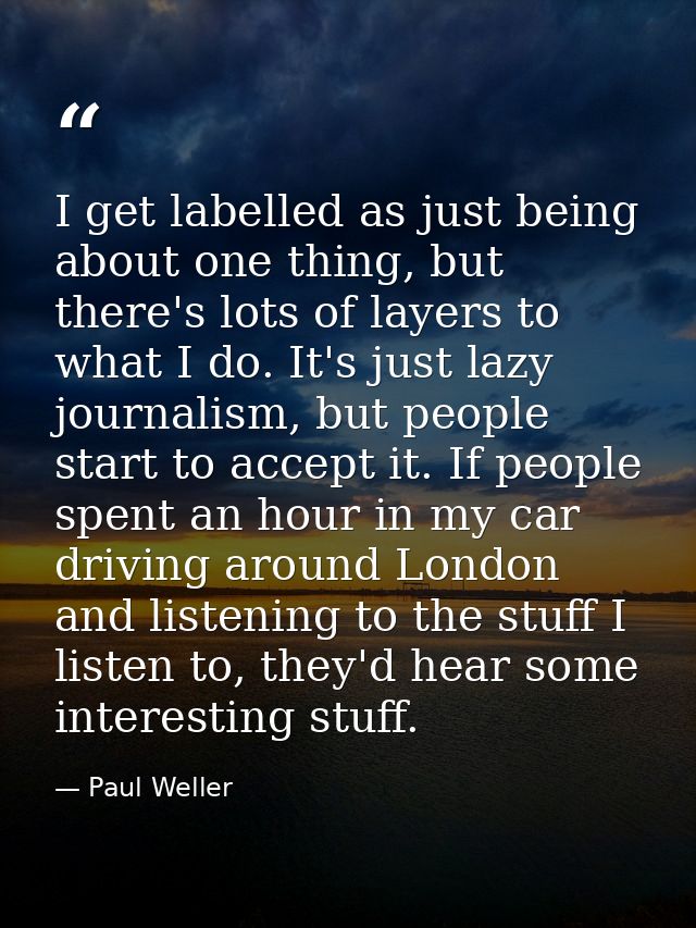 I get labelled as just being about one thing, but there's lots of layers to what I do. It's just lazy journalism, but pe — Paul Weller