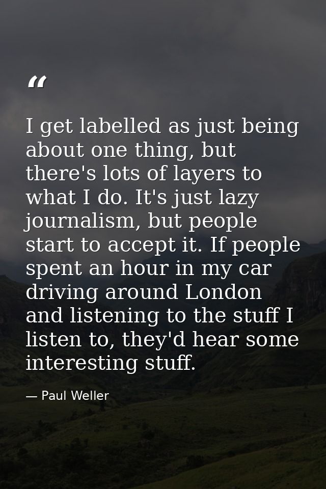 I get labelled as just being about one thing, but there's lots of layers to what I do. It's just lazy journalism, but pe — Paul Weller