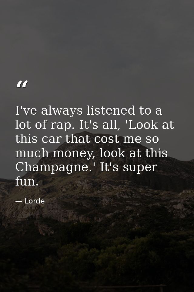 I've always listened to a lot of rap. It's all, 'Look at this car that cost me so much money, look at this Champagne.' I — Lorde