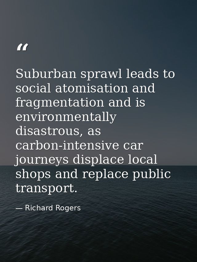 Suburban sprawl leads to social atomisation and fragmentation and is environmentally disastrous, as carbon-intensive car — Richard Rogers