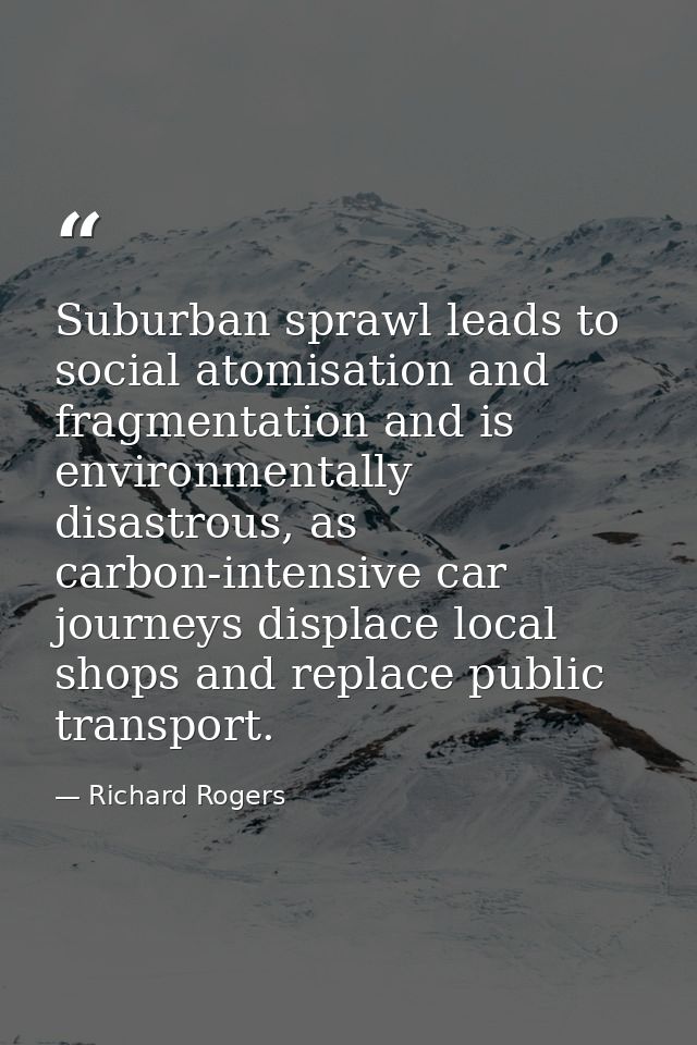 Suburban sprawl leads to social atomisation and fragmentation and is environmentally disastrous, as carbon-intensive car — Richard Rogers