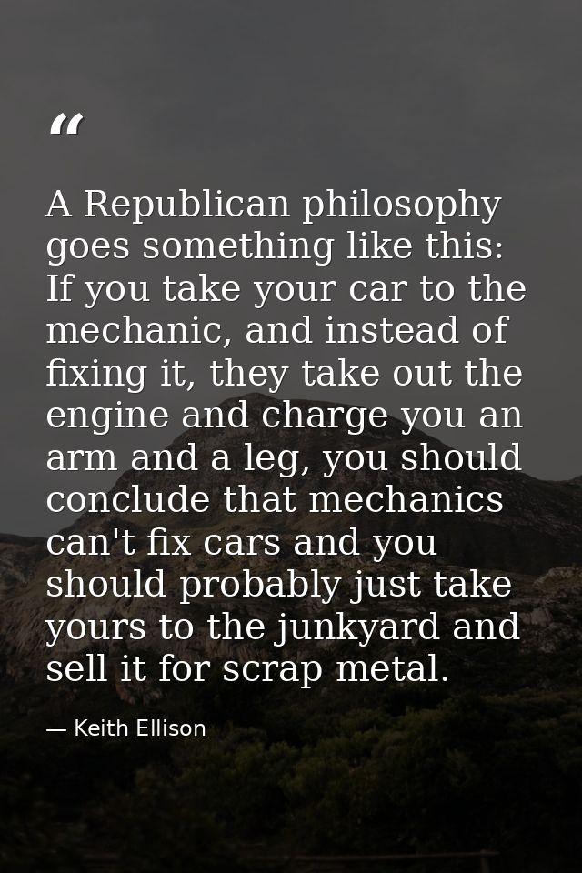 A Republican philosophy goes something like this: If you take your car to the mechanic, and instead of fixing it, they t — Keith Ellison