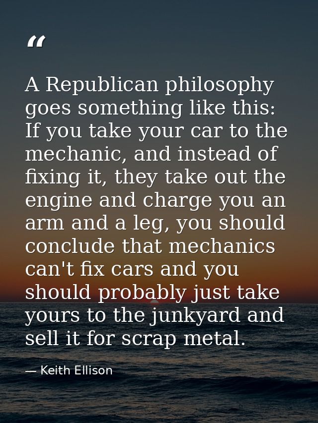A Republican philosophy goes something like this: If you take your car to the mechanic, and instead of fixing it, they t — Keith Ellison