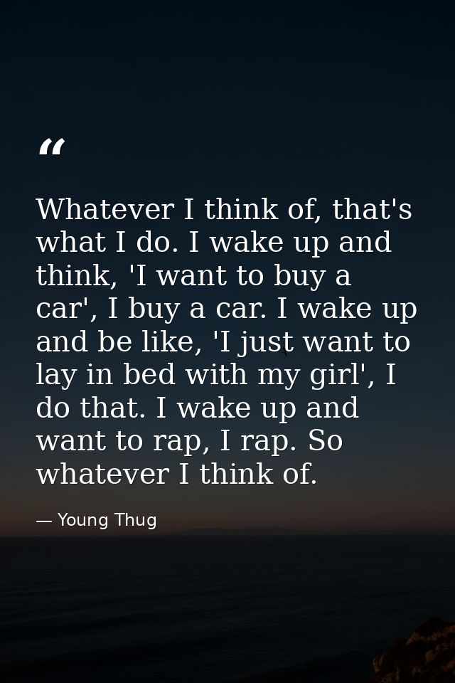 Whatever I think of, that's what I do. I wake up and think, 'I want to buy a car', I buy a car. I wake up and be like, ' — Young Thug