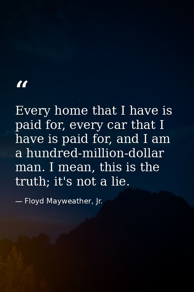 Every home that I have is paid for, every car that I have is paid for, and I am a hundred-million-dollar man. I mean, th — Floyd Mayweather, Jr.