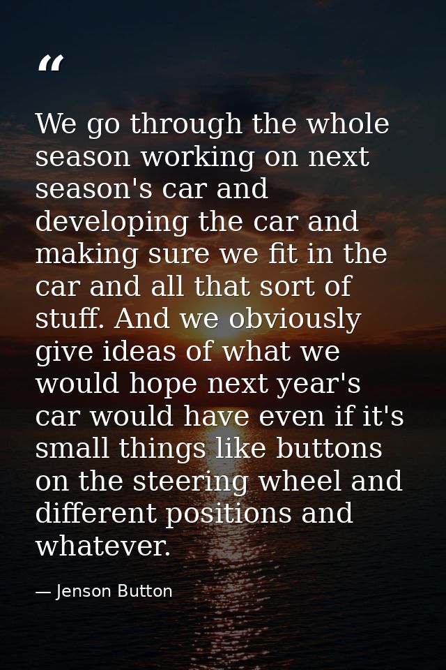 We go through the whole season working on next season's car and developing the car and making sure we fit in the car and — Jenson Button