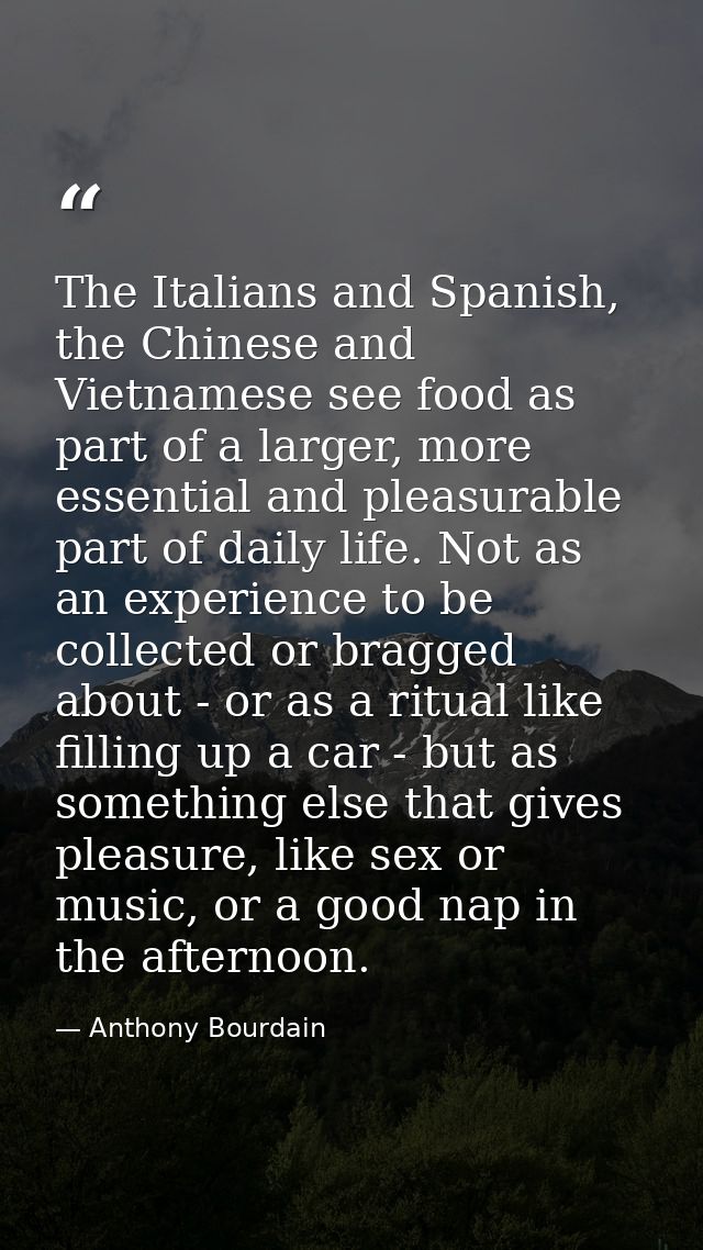 The Italians and Spanish, the Chinese and Vietnamese see food as part of a larger, more essential and pleasurable part o — Anthony Bourdain