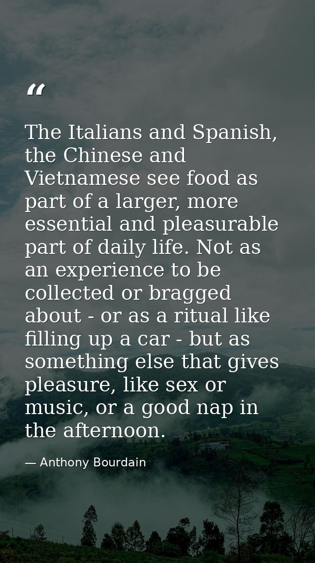 The Italians and Spanish, the Chinese and Vietnamese see food as part of a larger, more essential and pleasurable part o — Anthony Bourdain