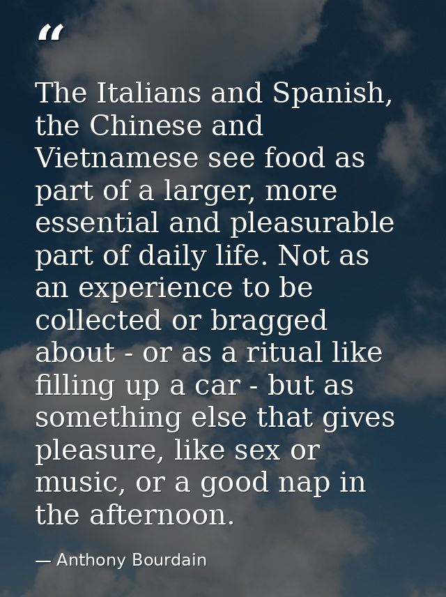 The Italians and Spanish, the Chinese and Vietnamese see food as part of a larger, more essential and pleasurable part o — Anthony Bourdain