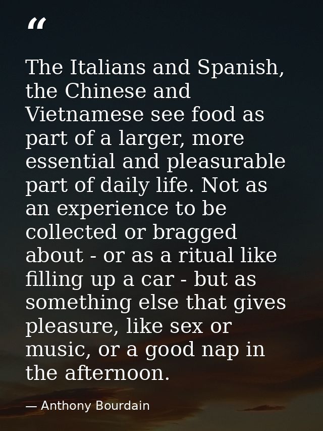 The Italians and Spanish, the Chinese and Vietnamese see food as part of a larger, more essential and pleasurable part o — Anthony Bourdain