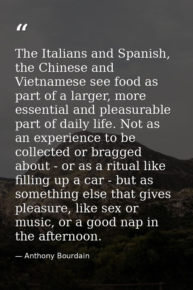 The Italians and Spanish, the Chinese and Vietnamese see food as part of a larger, more essential and pleasurable part o — Anthony Bourdain