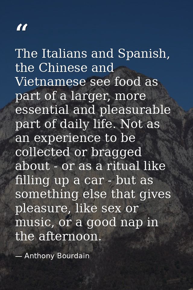 The Italians and Spanish, the Chinese and Vietnamese see food as part of a larger, more essential and pleasurable part o — Anthony Bourdain