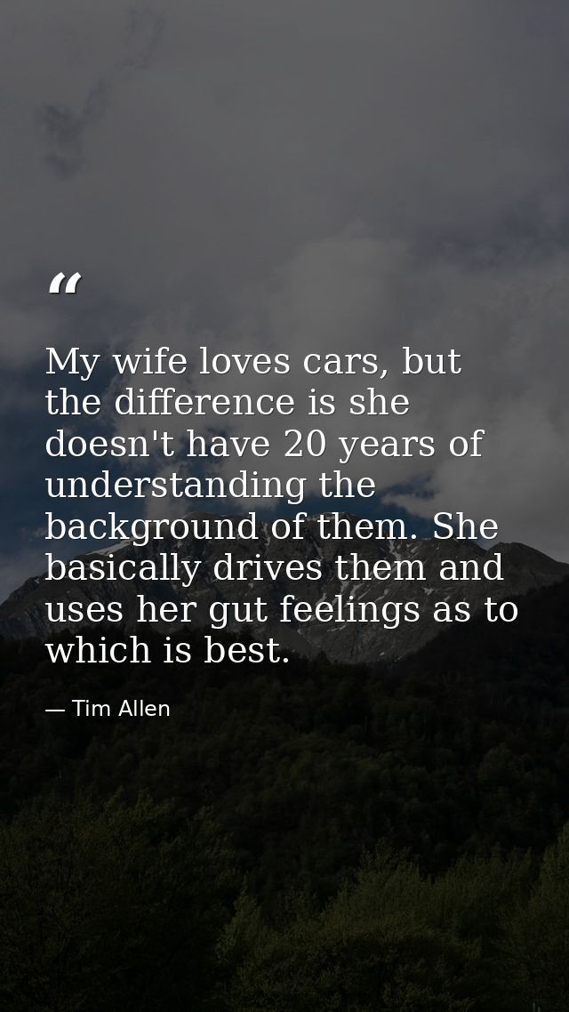 My wife loves cars, but the difference is she doesn't have 20 years of understanding the background of them. She basical — Tim Allen