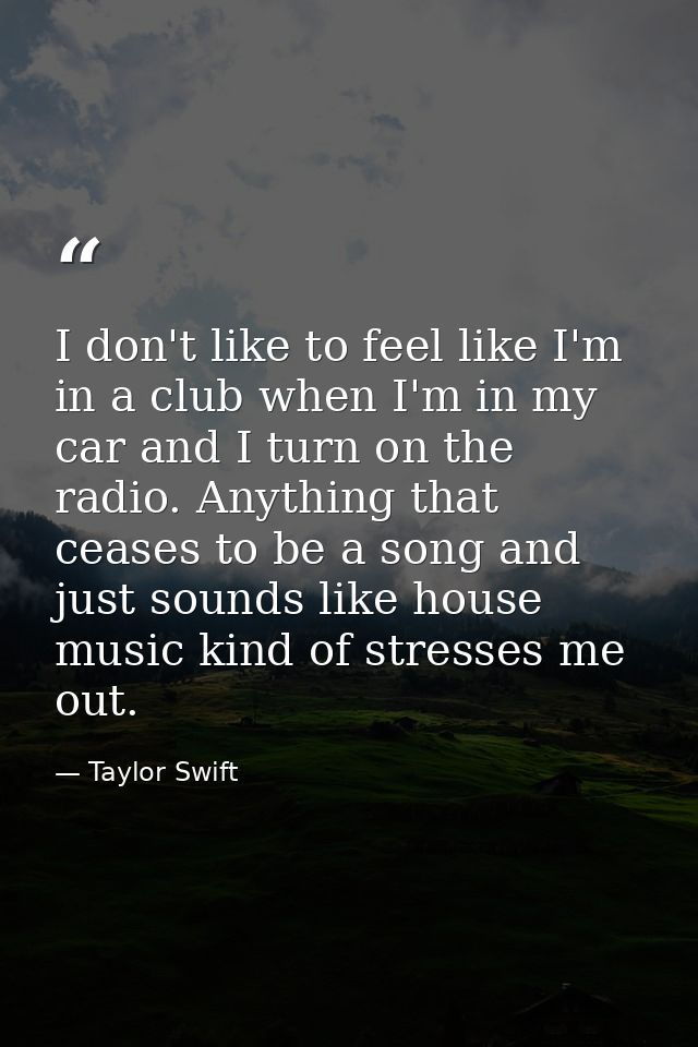 I don't like to feel like I'm in a club when I'm in my car and I turn on the radio. Anything that ceases to be a song an — Taylor Swift