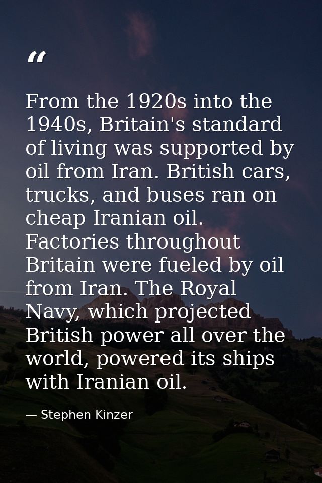 From the 1920s into the 1940s, Britain's standard of living was supported by oil from Iran. British cars, trucks, and bu — Stephen Kinzer