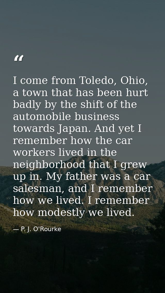 I come from Toledo, Ohio, a town that has been hurt badly by the shift of the automobile business towards Japan. And yet — P. J. O'Rourke