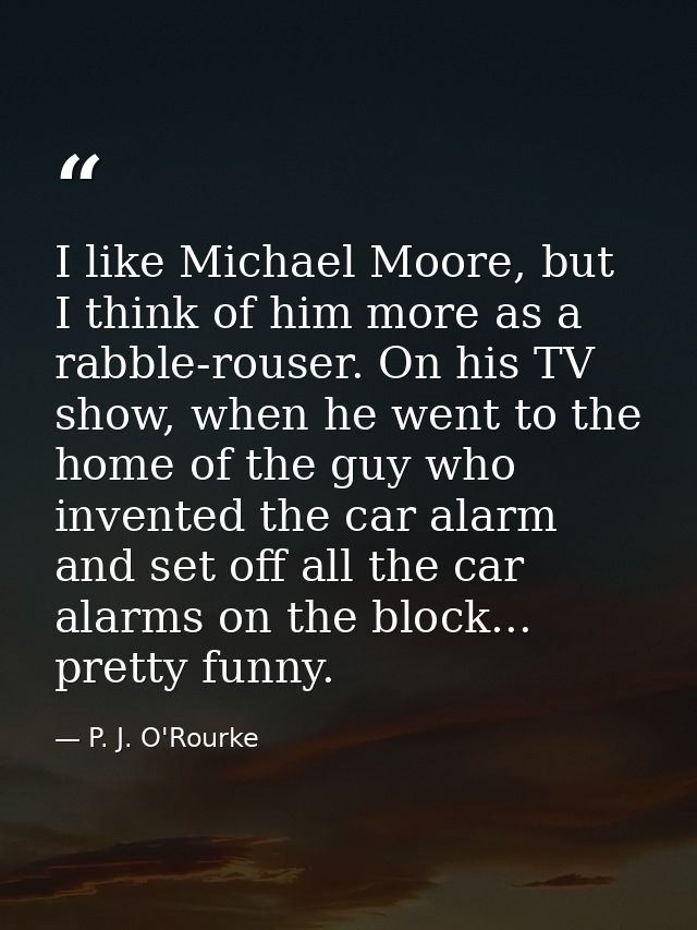 I like Michael Moore, but I think of him more as a rabble-rouser. On his TV show, when he went to the home of the guy wh — P. J. O'Rourke