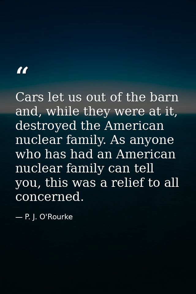 Cars let us out of the barn and, while they were at it, destroyed the American nuclear family. As anyone who has had an  — P. J. O'Rourke