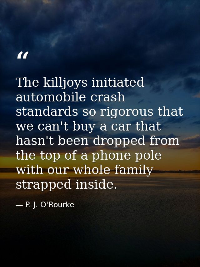 The killjoys initiated automobile crash standards so rigorous that we can't buy a car that hasn't been dropped from the  — P. J. O'Rourke