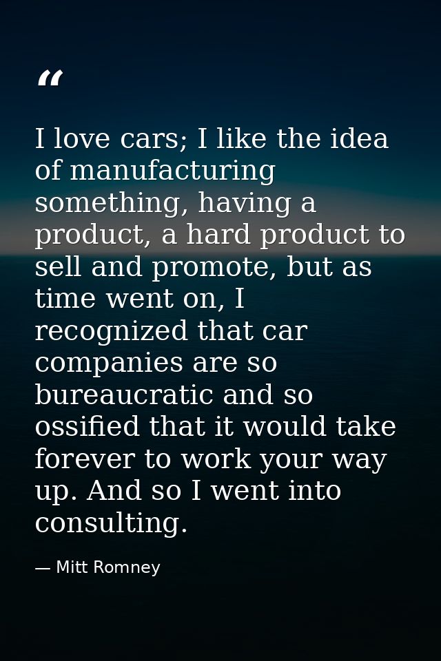 I love cars; I like the idea of manufacturing something, having a product, a hard product to sell and promote, but as ti — Mitt Romney