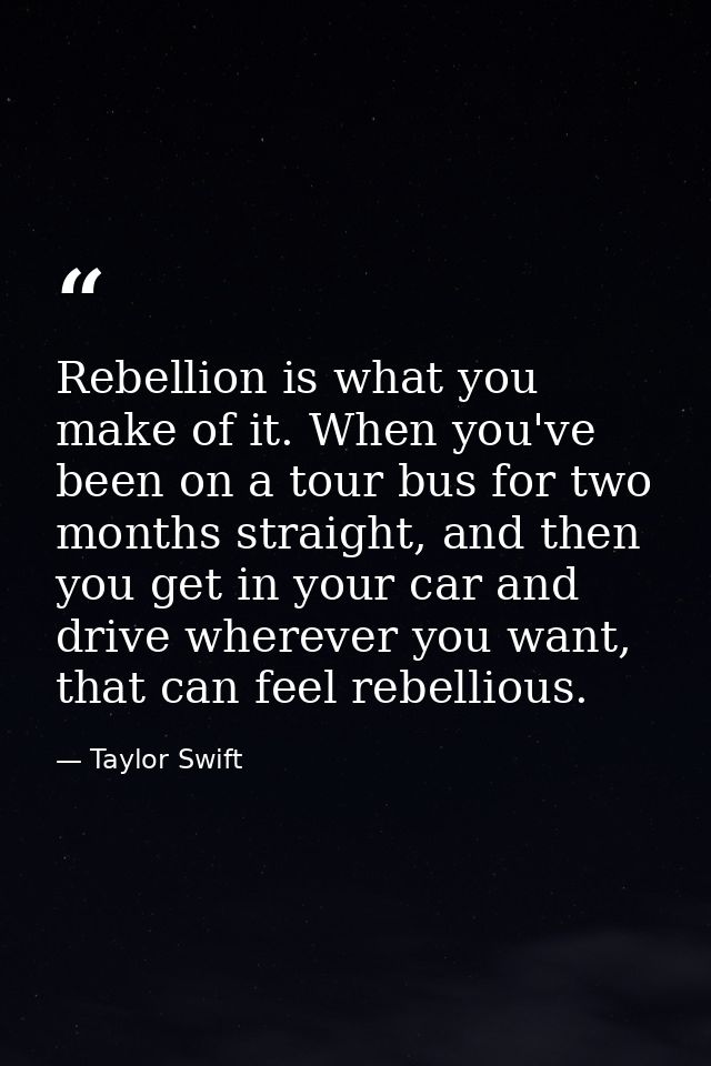 Rebellion is what you make of it. When you've been on a tour bus for two months straight, and then you get in your car a — Taylor Swift