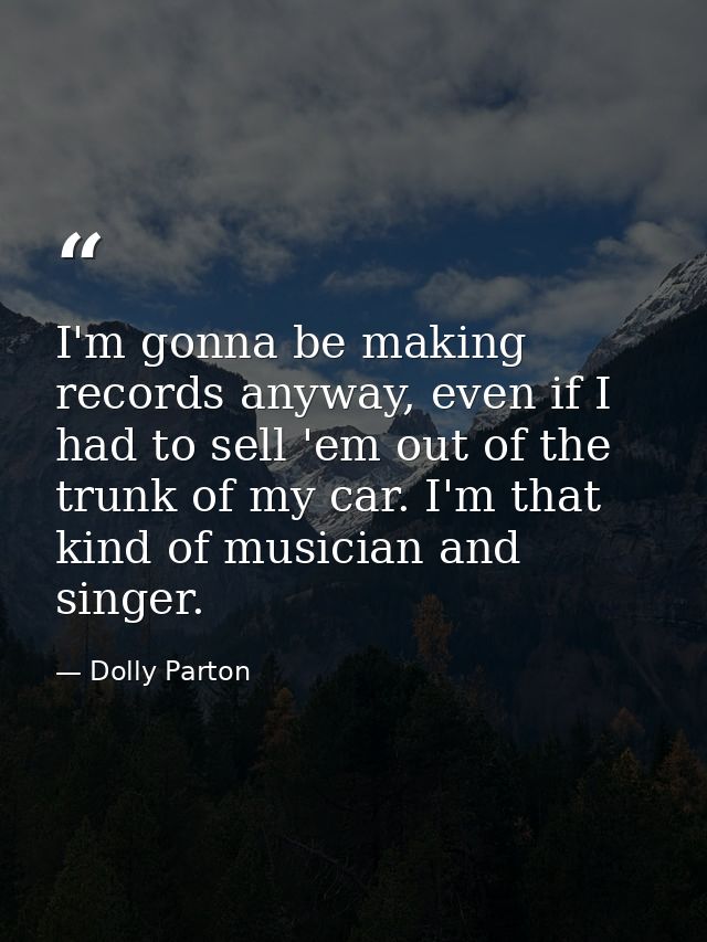 I'm gonna be making records anyway, even if I had to sell 'em out of the trunk of my car. I'm that kind of musician and  — Dolly Parton