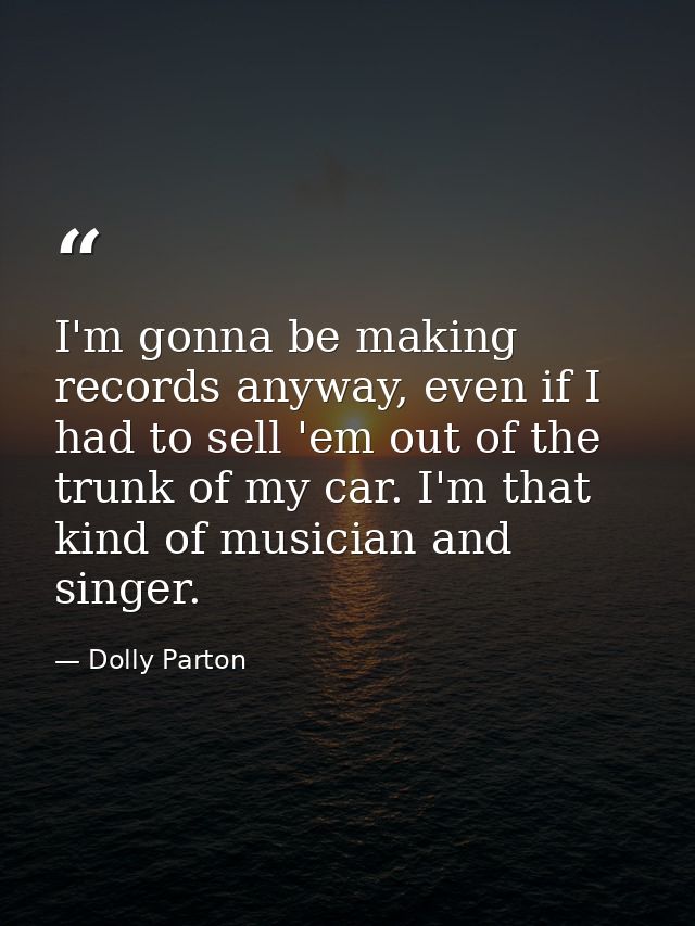 I'm gonna be making records anyway, even if I had to sell 'em out of the trunk of my car. I'm that kind of musician and  — Dolly Parton