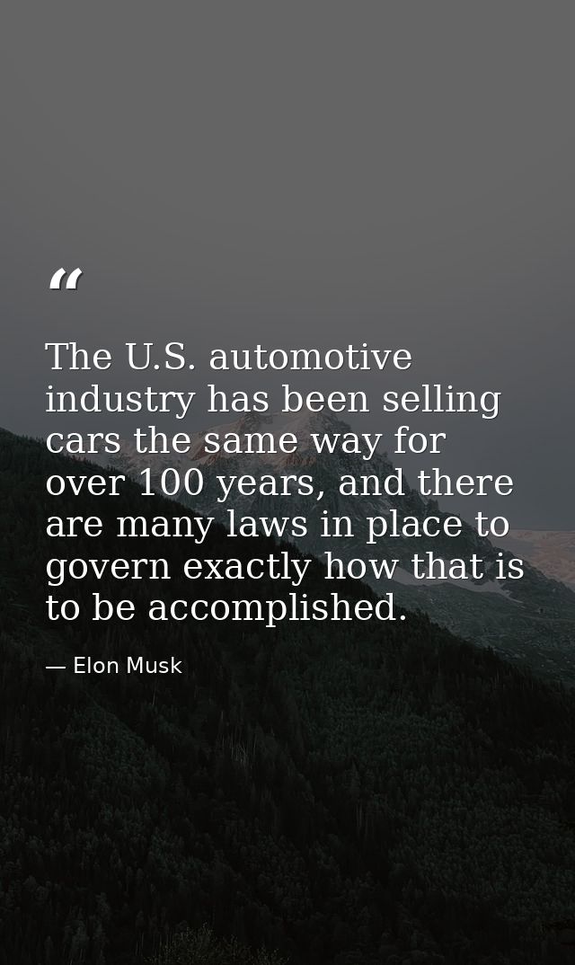 The U.S. automotive industry has been selling cars the same way for over 100 years, and there are many laws in place to  — Elon Musk