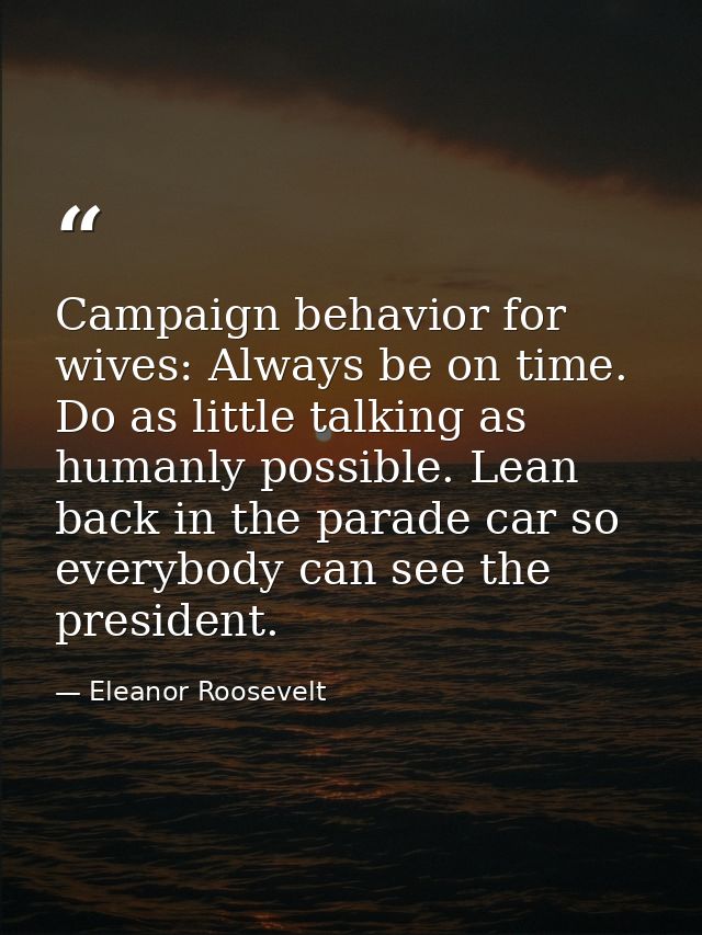 Campaign behavior for wives: Always be on time. Do as little talking as humanly possible. Lean back in the parade car so — Eleanor Roosevelt