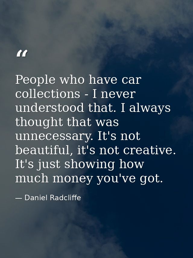 People who have car collections - I never understood that. I always thought that was unnecessary. It's not beautiful, it — Daniel Radcliffe