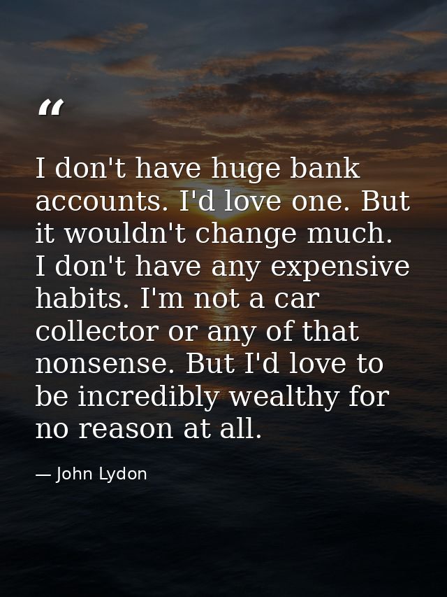I don't have huge bank accounts. I'd love one. But it wouldn't change much. I don't have any expensive habits. I'm not a — John Lydon